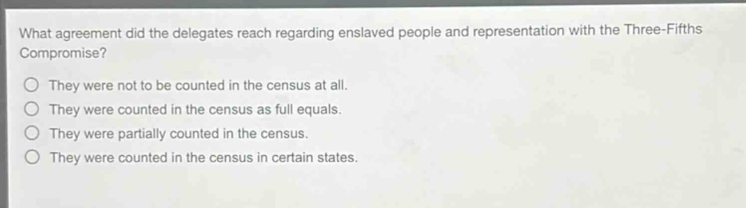 what agreement did the delegates reach regarding enslaved people and representation with the three - fifths compromise?\nthey were not to be counted in the census at all.\nthey were counted in the census as full equals.\nthey were partially counted in the census.\nthey were counted in the census in certain states.