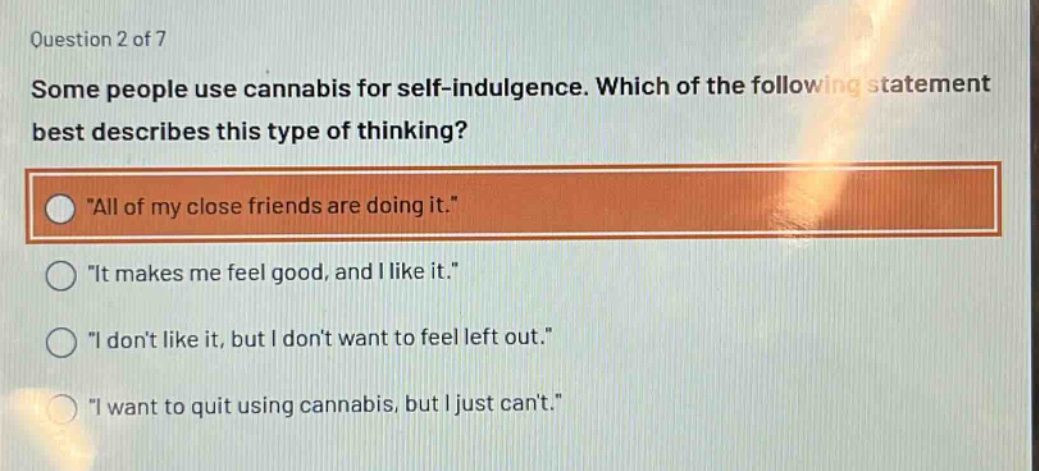 question 2 of 7\nsome people use cannabis for self - indulgence. which of the following statement best describes this type of thinking?\n\all of my close friends are doing it.\\n\it makes me feel good, and i like it.\\n\i dont like it, but i dont want to feel left out.\\n\i want to quit using cannabis, but i just cant.\