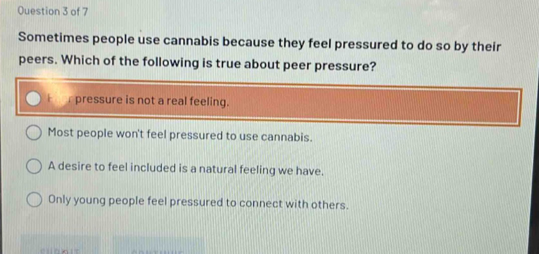 question 3 of 7\nsometimes people use cannabis because they feel pressured to do so by their peers. which of the following is true about peer pressure?\npeer pressure is not a real feeling.\nmost people wont feel pressured to use cannabis.\na desire to feel included is a natural feeling we have.\nonly young people feel pressured to connect with others.