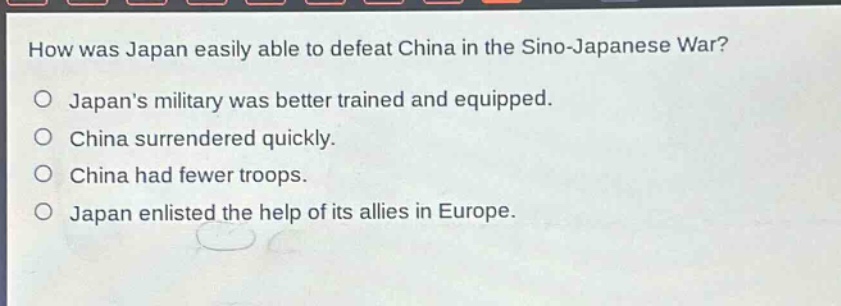 how was japan easily able to defeat china in the sino - japanese war?\no japans military was better trained and equipped.\no china surrendered quickly.\no china had fewer troops.\no japan enlisted the help of its allies in europe.