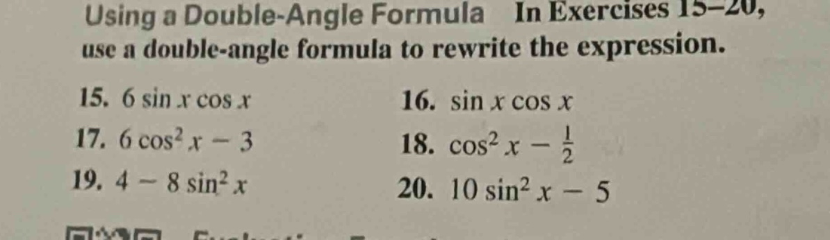 using a double - angle formula in exercises 15 - 20, use a double - angle formula to rewrite the expression.\n15. 6 sin x cos x\n16. sin x cos x\n17. 6 cos²x - 3\n18. cos²x - 1/2\n19. 4 - 8 sin²x\n20. 10 sin²x - 5