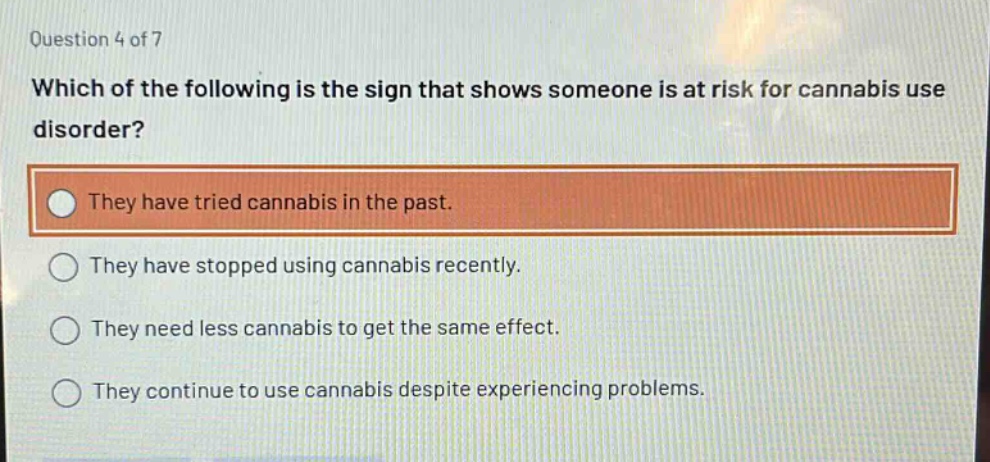 question 4 of 7\nwhich of the following is the sign that shows someone is at risk for cannabis use disorder?\nthey have tried cannabis in the past.\nthey have stopped using cannabis recently.\nthey need less cannabis to get the same effect.\nthey continue to use cannabis despite experiencing problems.