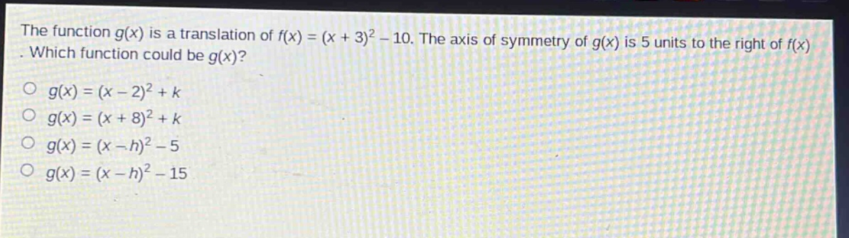 the function $g(x)$ is a translation of $f(x)=(x + 3)^2-10$. the axis of symmetry of $g(x)$ is 5 units to the right of $f(x)$. which function could be $g(x)$?\n$g(x)=(x - 2)^2 + k$\n$g(x)=(x + 8)^2 + k$\n$g(x)=(x - h)^2-5$\n$g(x)=(x - h)^2-15$