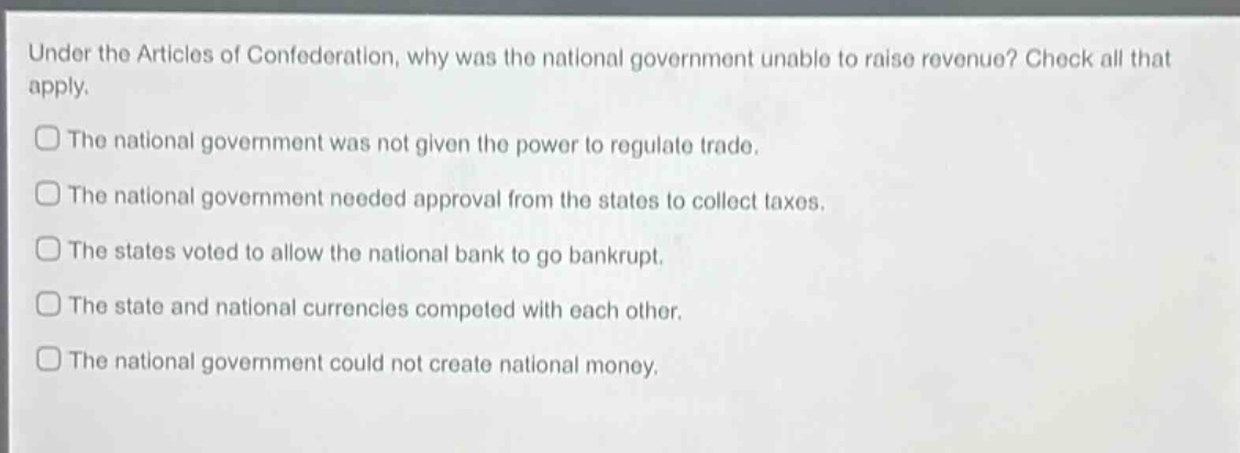 under the articles of confederation, why was the national government unable to raise revenue? check all that apply.\nthe national government was not given the power to regulate trade.\nthe national government needed approval from the states to collect taxes.\nthe states voted to allow the national bank to go bankrupt.\nthe state and national currencies competed with each other.\nthe national government could not create national money.