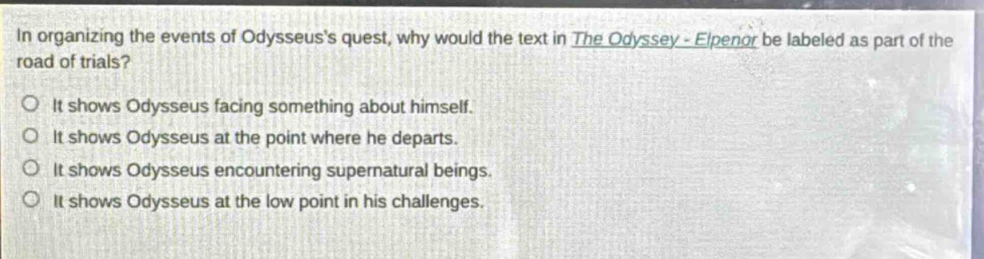 in organizing the events of odysseuss quest, why would the text in the odyssey - elpenor be labeled as part of the road of trials?\nit shows odysseus facing something about himself.\nit shows odysseus at the point where he departs.\nit shows odysseus encountering supernatural beings.\nit shows odysseus at the low point in his challenges.