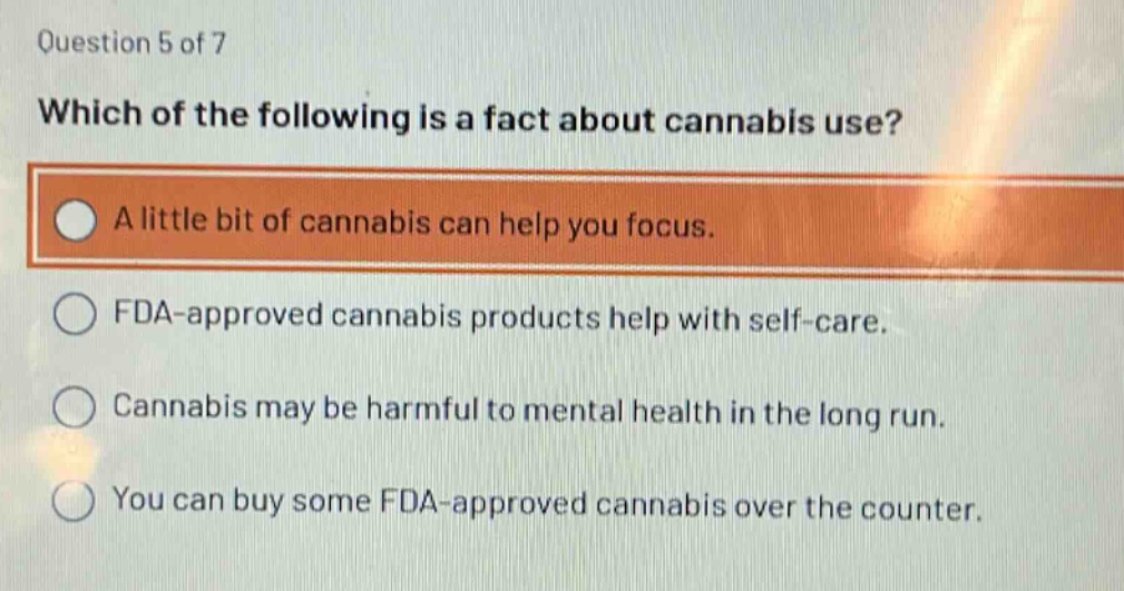 question 5 of 7\nwhich of the following is a fact about cannabis use?\na little bit of cannabis can help you focus.\nfda - approved cannabis products help with self - care.\ncannabis may be harmful to mental health in the long run.\nyou can buy some fda - approved cannabis over the counter.