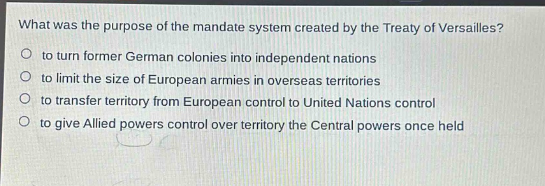 what was the purpose of the mandate system created by the treaty of versailles?\no to turn former german colonies into independent nations\no to limit the size of european armies in overseas territories\no to transfer territory from european control to united nations control\no to give allied powers control over territory the central powers once held