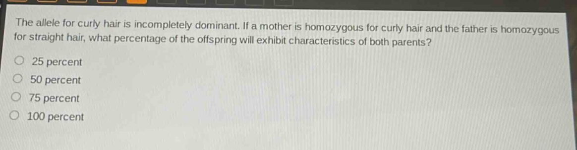 the allele for curly hair is incompletely dominant. if a mother is homozygous for curly hair and the father is homozygous for straight hair, what percentage of the offspring will exhibit characteristics of both parents?\n25 percent\n50 percent\n75 percent\n100 percent