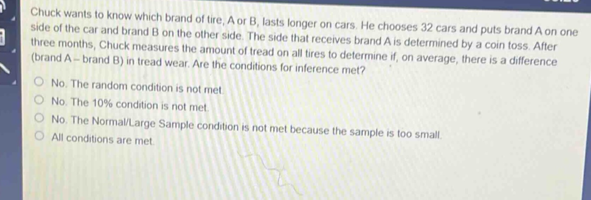 chuck wants to know which brand of tire, a or b, lasts longer on cars. he chooses 32 cars and puts brand a on one side of the car and brand b on the other side. the side that receives brand a is determined by a coin toss. after three months, chuck measures the amount of tread on all tires to determine if, on average, there is a difference (brand a - brand b) in tread wear. are the conditions for inference met?\nno. the random condition is not met.\nno. the 10% condition is not met.\nno. the normal/large sample condition is not met because the sample is too small.\nall conditions are met.