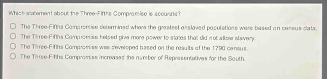 which statement about the three - fifths compromise is accurate?\nthe three - fifths compromise determined where the greatest enslaved populations were based on census data.\nthe three - fifths compromise helped give more power to states that did not allow slavery.\nthe three - fifths compromise was developed based on the results of the 1790 census.\nthe three - fifths compromise increased the number of representatives for the south.
