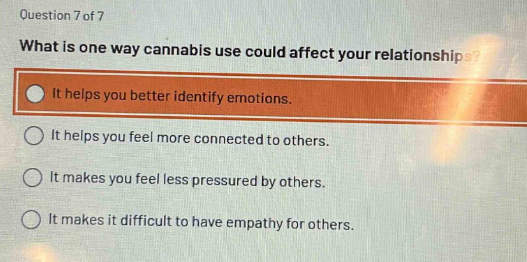 question 7 of 7\nwhat is one way cannabis use could affect your relationships?\nit helps you better identify emotions.\nit helps you feel more connected to others.\nit makes you feel less pressured by others.\nit makes it difficult to have empathy for others.