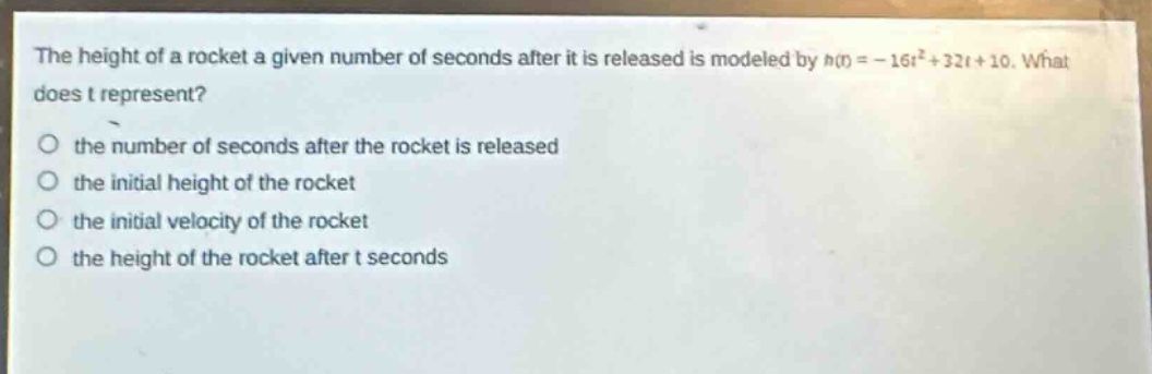 the height of a rocket a given number of seconds after it is released is modeled by $h(t)=-16t^{2}+32t + 10$. what does t represent?\n the number of seconds after the rocket is released\n the initial height of the rocket\n the initial velocity of the rocket\n the height of the rocket after t seconds