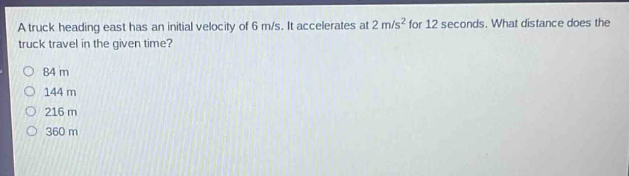 a truck heading east has an initial velocity of 6 m/s. it accelerates at 2 m/s² for 12 seconds. what distance does the truck travel in the given time?\n84 m\n144 m\n216 m\n360 m