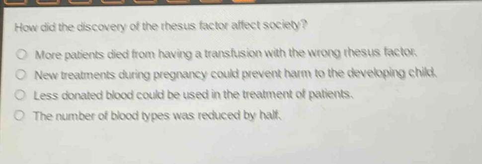 how did the discovery of the rhesus factor affect society?\nmore patients died from having a transfusion with the wrong rhesus factor.\nnew treatments during pregnancy could prevent harm to the developing child.\nless donated blood could be used in the treatment of patients.\nthe number of blood types was reduced by half.