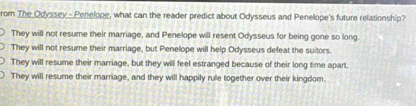 from the odyssey - penelope, what can the reader predict about odysseus and penelopes future relationship?\nthey will not resume their marriage, and penelope will resent odysseus for being gone so long.\nthey will not resume their marriage, but penelope will help odysseus defeat the suitors.\nthey will resume their marriage, but they will feel estranged because of their long time apart.\nthey will resume their marriage, and they will happily rule together over their kingdom.