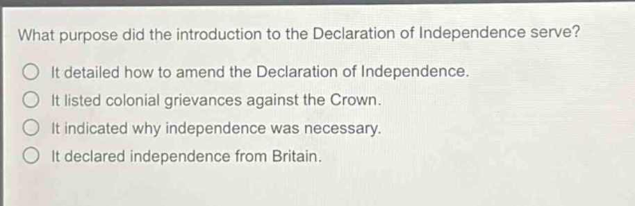 what purpose did the introduction to the declaration of independence serve?\nit detailed how to amend the declaration of independence.\nit listed colonial grievances against the crown.\nit indicated why independence was necessary.\nit declared independence from britain.