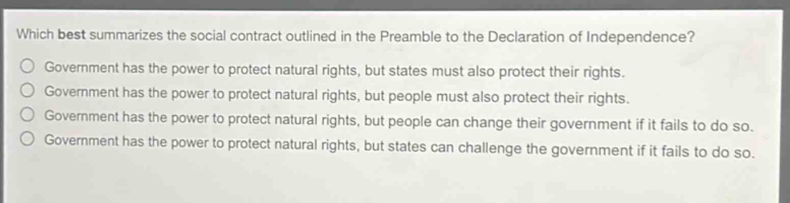 which best summarizes the social contract outlined in the preamble to the declaration of independence?\ngovernment has the power to protect natural rights, but states must also protect their rights.\ngovernment has the power to protect natural rights, but people must also protect their rights.\ngovernment has the power to protect natural rights, but people can change their government if it fails to do so.\ngovernment has the power to protect natural rights, but states can challenge the government if it fails to do so.