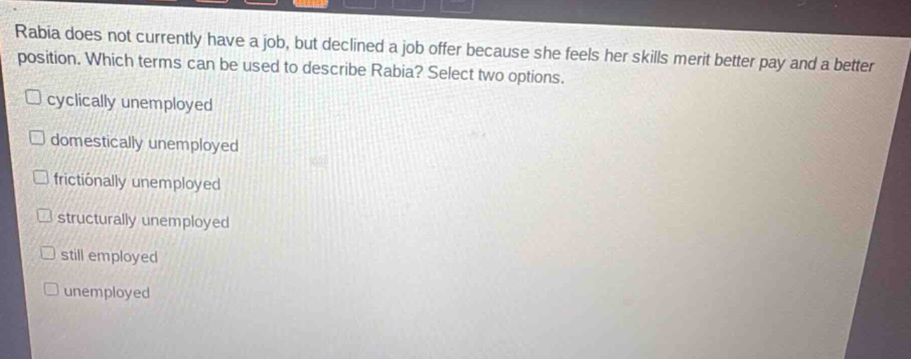 rabia does not currently have a job, but declined a job offer because she feels her skills merit better pay and a better position. which terms can be used to describe rabia? select two options.\n□ cyclically unemployed\n□ domestically unemployed\n□ frictionally unemployed\n□ structurally unemployed\n□ still employed\n□ unemployed