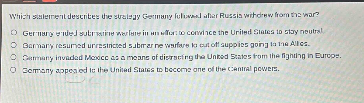 which statement describes the strategy germany followed after russia withdrew from the war?\no germany ended submarine warfare in an effort to convince the united states to stay neutral.\no germany resumed unrestricted submarine warfare to cut off supplies going to the allies.\no germany invaded mexico as a means of distracting the united states from the fighting in europe.\no germany appealed to the united states to become one of the central powers.