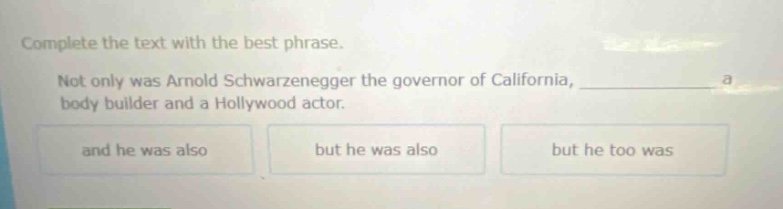complete the text with the best phrase.\nnot only was arnold schwarzenegger the governor of california, ____________ a body - builder and a hollywood actor.\nand he was also\nbut he was also\nbut he too was
