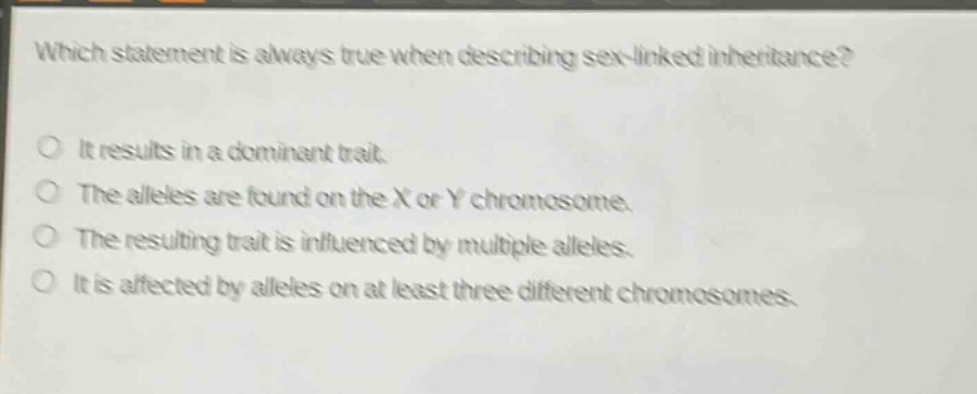 which statement is always true when describing sex - linked inheritance?\nit results in a dominant trait.\nthe alleles are found on the x or y chromosome.\nthe resulting trait is influenced by multiple alleles.\nit is affected by alleles on at least three different chromosomes.
