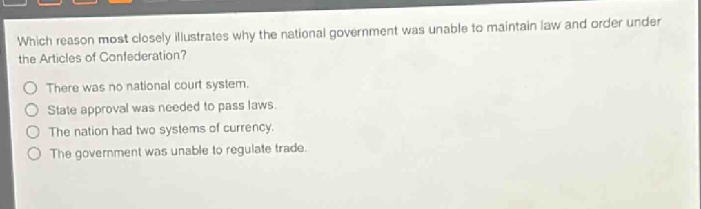 which reason most closely illustrates why the national government was unable to maintain law and order under the articles of confederation?\nthere was no national court system.\nstate approval was needed to pass laws.\nthe nation had two systems of currency.\nthe government was unable to regulate trade.