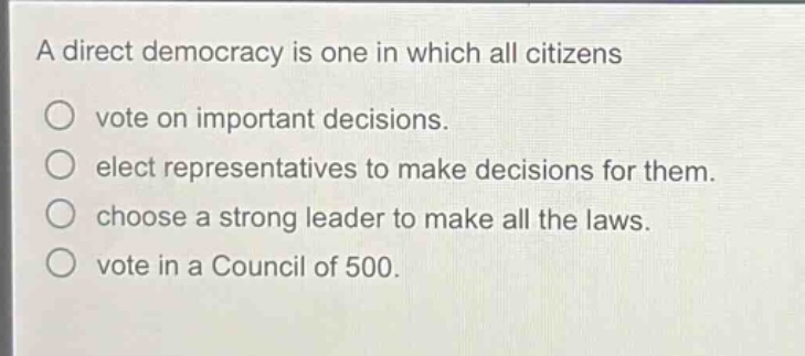 a direct democracy is one in which all citizens\nvote on important decisions.\nelect representatives to make decisions for them.\nchoose a strong leader to make all the laws.\nvote in a council of 500.