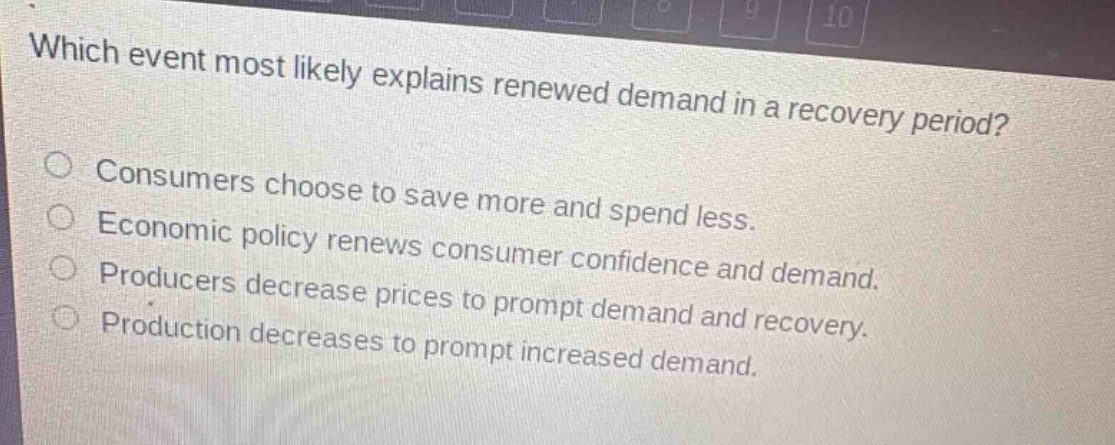 which event most likely explains renewed demand in a recovery period?\nconsumers choose to save more and spend less.\neconomic policy renews consumer confidence and demand.\nproducers decrease prices to prompt demand and recovery.\nproduction decreases to prompt increased demand.