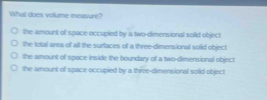 what does volume measure?\no the amount of space occupied by a two - dimensional solid object\no the total area of all the surfaces of a three - dimensional solid object\no the amount of space inside the boundary of a two - dimensional object\no the amount of space occupied by a three - dimensional solid object