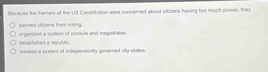 because the framers of the us constitution were concerned about citizens having too much power, they\n○ banned citizens from voting.\n○ organized a system of consuls and magistrates.\n○ established a republic.\n○ created a system of independently governed city - states.