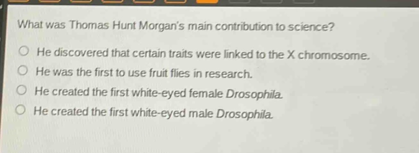 what was thomas hunt morgans main contribution to science?\nhe discovered that certain traits were linked to the x chromosome.\nhe was the first to use fruit flies in research.\nhe created the first white - eyed female drosophila.\nhe created the first white - eyed male drosophila.
