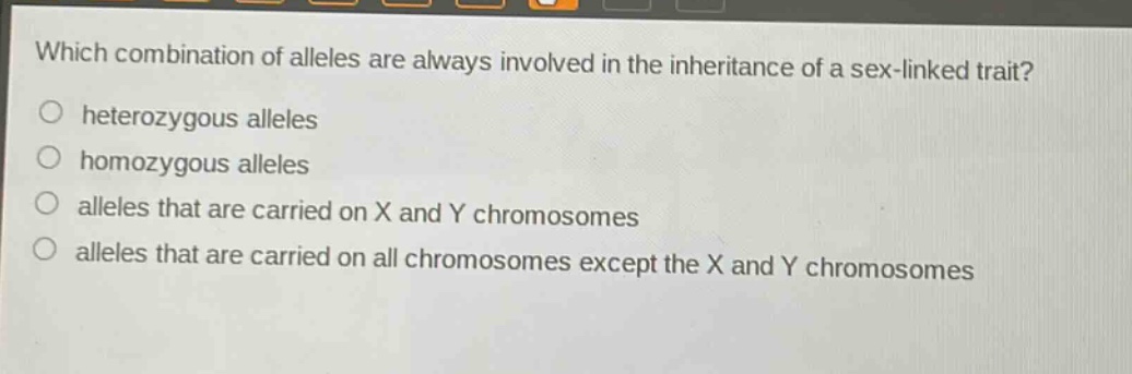which combination of alleles are always involved in the inheritance of a sex - linked trait?\nheterozygous alleles\nhomozygous alleles\nalleles that are carried on x and y chromosomes\nalleles that are carried on all chromosomes except the x and y chromosomes