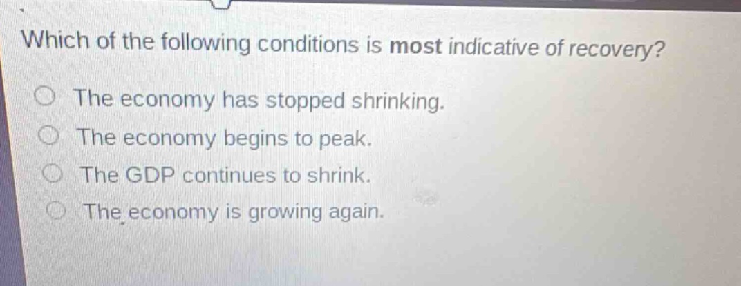 which of the following conditions is most indicative of recovery?\nthe economy has stopped shrinking.\nthe economy begins to peak.\nthe gdp continues to shrink.\nthe economy is growing again.