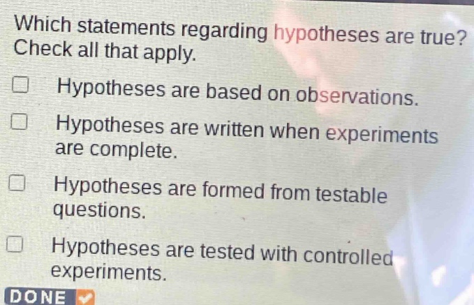 which statements regarding hypotheses are true? check all that apply. hypotheses are based on observations. hypotheses are written when experiments are complete. hypotheses are formed from testable questions. hypotheses are tested with controlled experiments.