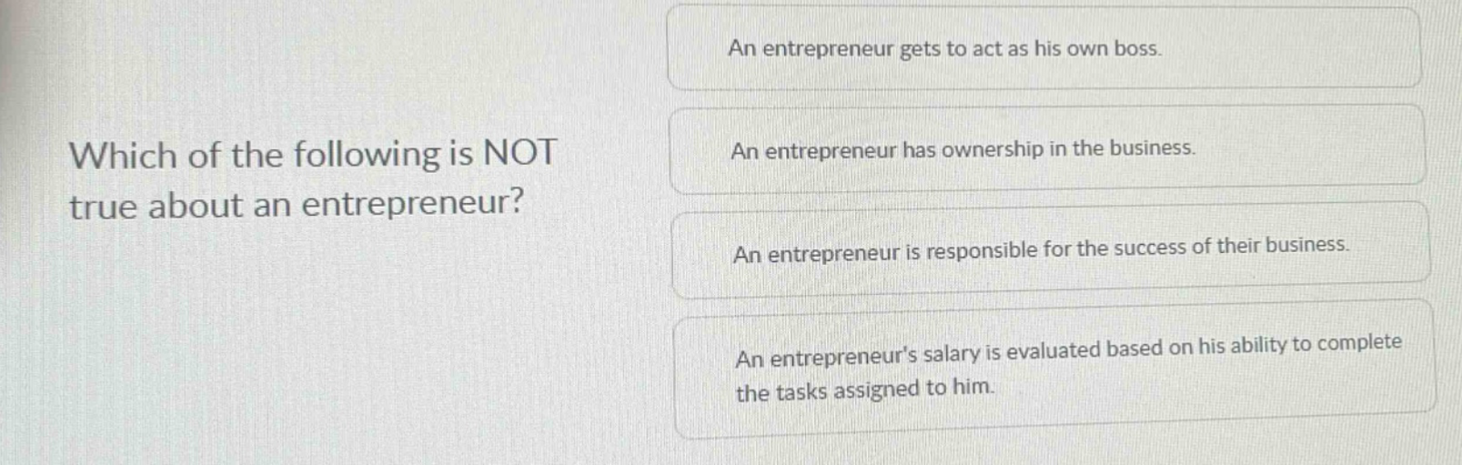 which of the following is not true about an entrepreneur?\nan entrepreneur gets to act as his own boss.\nan entrepreneur has ownership in the business.\nan entrepreneur is responsible for the success of their business.\nan entrepreneurs salary is evaluated based on his ability to complete the tasks assigned to him.
