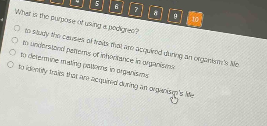 what is the purpose of using a pedigree?\n to study the causes of traits that are acquired during an organisms life\n to understand patterns of inheritance in organisms\n to determine mating patterns in organisms\n to identify traits that are acquired during an organisms life