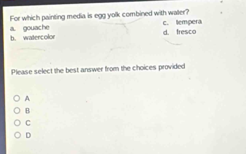 for which painting media is egg yolk combined with water?\na. gouache\nc. tempera\nb. watercolor\nd. fresco\nplease select the best answer from the choices provided\no a\no b\no c\no d