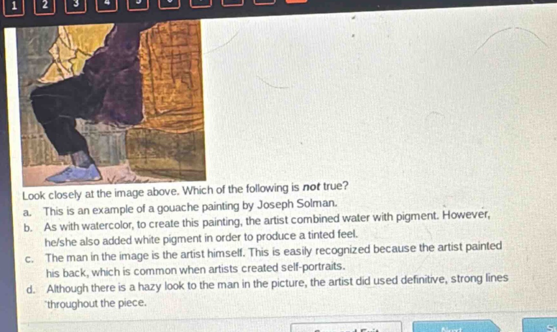 look closely at the image above. which of the following is not true?\na. this is an example of a gouache painting by joseph solman.\nb. as with watercolor, to create this painting, the artist combined water with pigment. however, he/she also added white pigment in order to produce a tinted feel.\nc. the man in the image is the artist himself. this is easily recognized because the artist painted his back, which is common when artists created self - portraits.\nd. although there is a hazy look to the man in the picture, the artist did used definitive, strong lines throughout the piece.