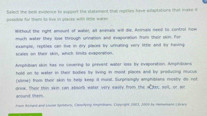 select the best evidence to support the statement that reptiles have adaptations that make it possible for them to live in places with little water.\n\nwithout the right amount of water, all animals will die. animals need to control how much water they lose through urination and evaporation from their skin. for example, reptiles can live in dry places by urinating very little and by having scales on their skin, which limits evaporation.\n\namphibian skin has no covering to prevent water loss by evaporation. amphibians hold on to water in their bodies by living in moist places and by producing mucus (slime) from their skin to help keep it moist. surprisingly amphibians mostly do not drink. their thin skin can absorb water very easily from the water, soil, or air around them.\n\nfrom richard and louise spilsbury, classifying amphibians. copyright 2003, 2009 by heinemann library