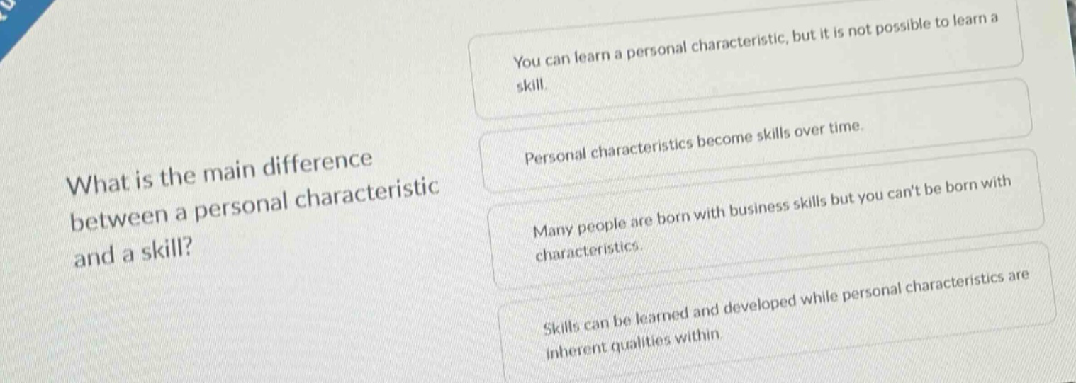 what is the main difference between a personal characteristic and a skill?\nyou can learn a personal characteristic, but it is not possible to learn a skill.\npersonal characteristics become skills over time.\nmany people are born with business skills but you cant be born with characteristics.\nskills can be learned and developed while personal characteristics are inherent qualities within.
