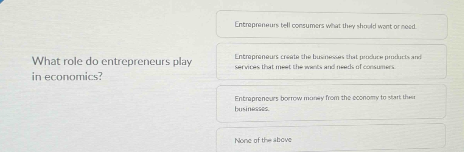 what role do entrepreneurs play in economics?\nentrepreneurs tell consumers what they should want or need.\nentrepreneurs create the businesses that produce products and services that meet the wants and needs of consumers.\nentrepreneurs borrow money from the economy to start their businesses.\nnone of the above