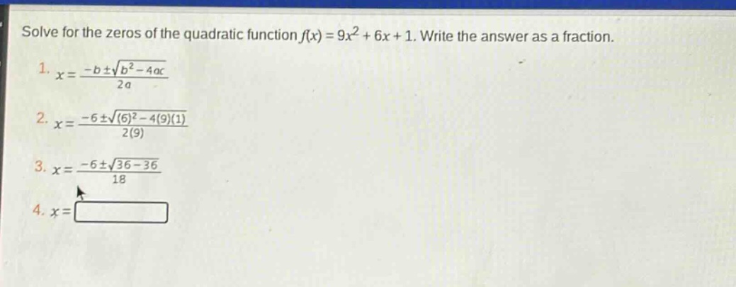 solve for the zeros of the quadratic function $f(x)=9x^{2}+6x + 1$. write the answer as a fraction.\n1. $x=\frac{-bpmsqrt{b^{2}-4ac}}{2a}$\n2. $x=\frac{-6pmsqrt{(6)^{2}-4(9)(1)}}{2(9)}$\n3. $x=\frac{-6pmsqrt{36 - 36}}{18}$\n4. $x=square$