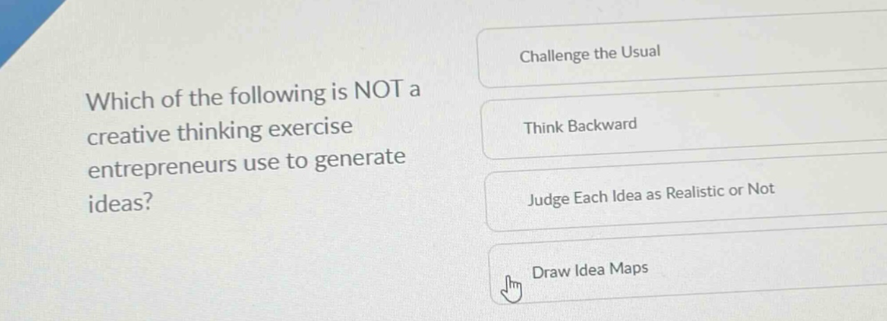 which of the following is not a creative thinking exercise entrepreneurs use to generate ideas?\nchallenge the usual\nthink backward\njudge each idea as realistic or not\ndraw idea maps