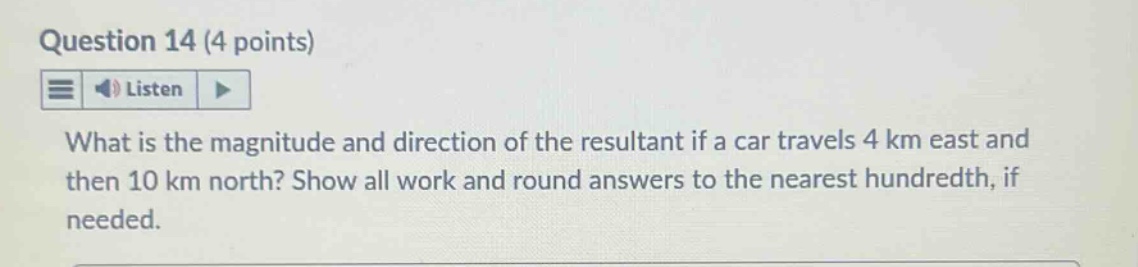 question 14 (4 points)\nlisten\nwhat is the magnitude and direction of the resultant if a car travels 4 km east and then 10 km north? show all work and round answers to the nearest hundredth, if needed.