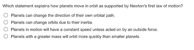 which statement explains how planets move in orbit as supported by newtons first law of motion?\nplanets can change the direction of their own orbital path.\nplanets can change orbits due to their inertia.\nplanets in motion will have a constant speed unless acted on by an outside force.\nplanets with a greater mass will orbit more quickly than smaller planets.