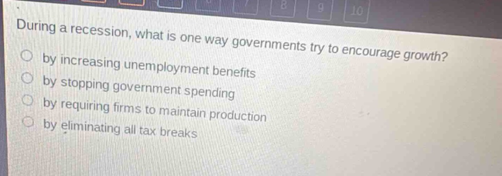 during a recession, what is one way governments try to encourage growth?\nby increasing unemployment benefits\nby stopping government spending\nby requiring firms to maintain production\nby eliminating all tax breaks