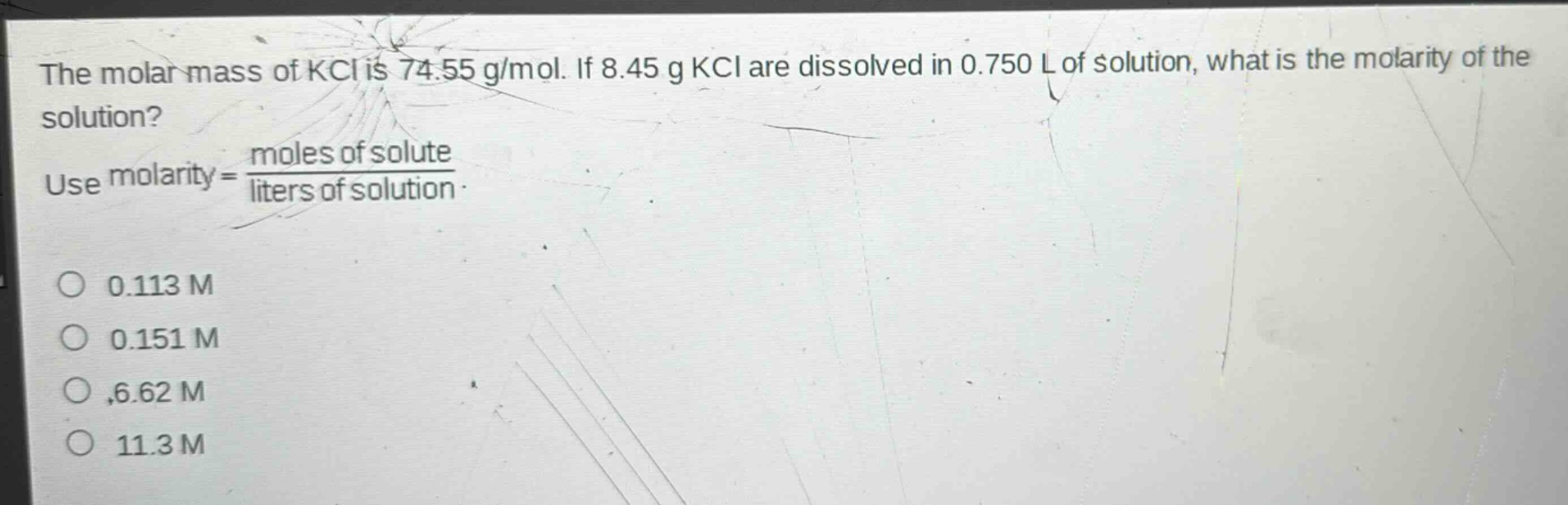 the molar mass of kcl is 74.55 g/mol. if 8.45 g kcl are dissolved in 0.750 l of solution, what is the molarity of the solution? use molarity = \\frac{moles of solute}{liters of solution}. 0.113 m 0.151 m 6.62 m 11.3 m
