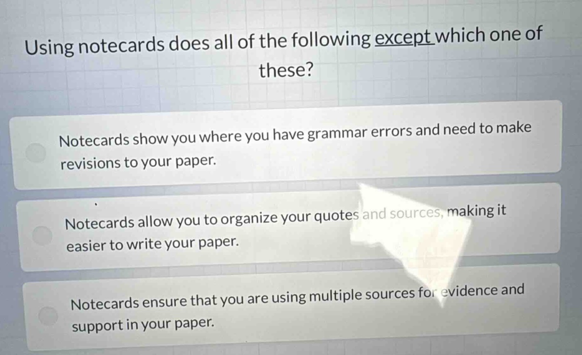 using notecards does all of the following except which one of these?\nnotecards show you where you have grammar errors and need to make revisions to your paper.\nnotecards allow you to organize your quotes and sources, making it easier to write your paper.\nnotecards ensure that you are using multiple sources for evidence and support in your paper.