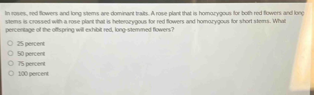 in roses, red flowers and long stems are dominant traits. a rose plant that is homozygous for both red flowers and long stems is crossed with a rose plant that is heterozygous for red flowers and homozygous for short stems. what percentage of the offspring will exhibit red, long - stemmed flowers?\no 25 percent\no 50 percent\no 75 percent\no 100 percent