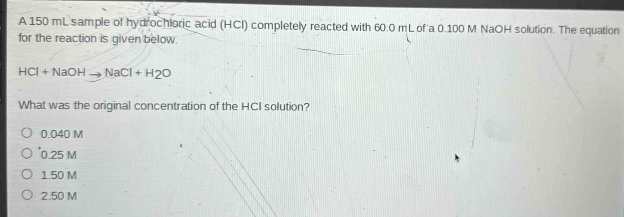 a 150 ml sample of hydrochloric acid (hcl) completely reacted with 60.0 ml of a 0.100 m naoh solution. the equation for the reaction is given below.\nhcl + naoh → nacl + h2o\nwhat was the original concentration of the hcl solution?\no 0.040 m\no 0.25 m\no 1.50 m\no 2.50 m